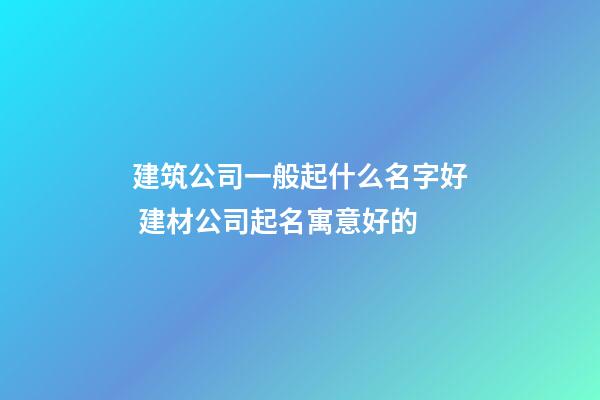 建筑公司一般起什么名字好 建材公司起名寓意好的